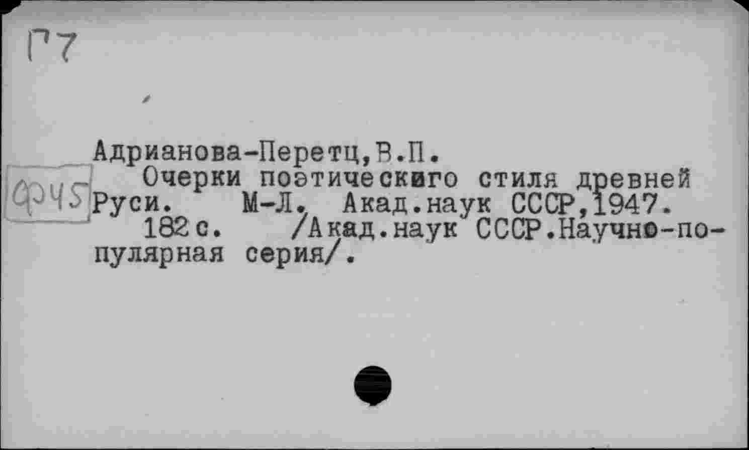 ﻿Адрианова-Перетц,В.П.
'лУ11е4 Очерки поетическиго стиля древней
Ф Руси. М-Л. Акад.наук СССР,1947.
182с. /Акад.наук СССР.Научно-популярная серия/.